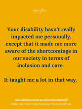 Your disability hasn't really impacted me personally, except that it made me more aware of the shortcomings in our society in terms of inclusion and care. It taught me a lot in that way.