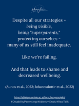 Despite all our strategies - being visible, being "superparents," protecting ourselves - many of us still feel inadequate. Like we're failing. And that leads to shame and decreased wellbeing (Aunos et al., 2022; Johannsdottir et al., 2022).