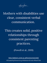 Mothers with disabilities establish solid and positive relationships with their children through consistent parenting practices and positive reinforcement using their voices and clear verbal commands (Powell et al., 2019).