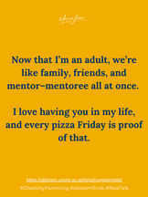 Now that I'm an adult, we're like family, friends, and mentor-mentoree all at once. I love having you in my life, and every pizza Friday is proof of that.