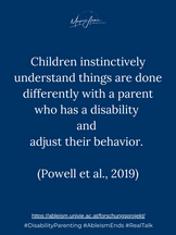 Children instinctively understand things are done differently with a parent who has a disability and adjust their behavior (Powell et al., 2019).
