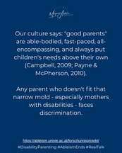 Our culture says "good parents" are able-bodied, fast-paced, all-encompassing, and always put children's needs above their own (Campbell, 2009; Payne & McPherson, 2010). Any parent who doesn't fit that narrow mold - especially mothers with disabilities - faces discrimination.