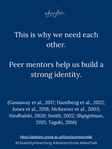 This is why we need each other. Peer mentors help us build a strong identity.
(Gassaway et al., 2017; Handberg et al., 2022; Jones et al., 2018; McKeever et al., 2003; Niedbalski, 2020; Smith, 2022; Shpigelman, 2015; Tagaki, 2016)