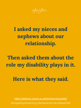 I asked my nieces and nephews about our relationship. Then asked them about the role my disability plays in it. Here is what they said.